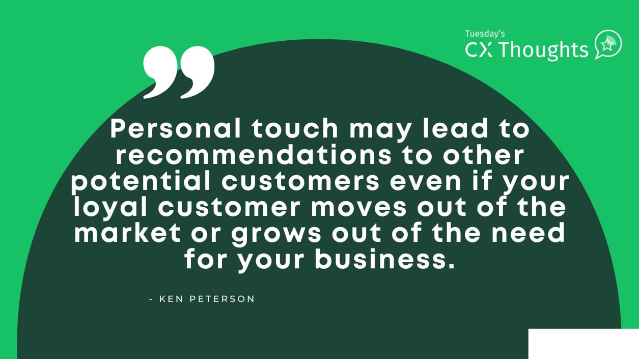 Personal touch leads to recommendations even if your loyal customer moves out of the market or grows out of the need for your business.
